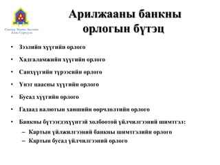 Арилжааны банкны
орлогын бүтэц
• Зээлийн хүүгийн орлого
• Хадгаламжийн хүүгийн орлого
• Санхүүгийн түрээсийн орлого
• Үнэт цаасны хүүгийн орлого
• Бусад хүүгийн орлого
• Гадаад валютын ханшийн өөрчлөлтийн орлого
• Банкны бүтээгдэхүүнтэй холбоотой үйлчилгээний шимтгэл:
– Картын үйлжилгээний банкны шимтгэлийн орлого
– Картын бусад үйлчилгээний орлого
 