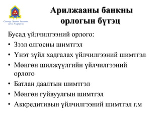 Арилжааны банкны
орлогын бүтэц
Бусад үйлчилгээний орлого:
• Зээл олгосны шимтгэл
• Үнэт зүйл хадгалах үйлчилгээний шимтгэл
• Мөнгөн шилжүүлгийн үйлчилгээний
орлого
• Батлан даалтын шимтгэл
• Мөнгөн гуйвуулгын шимтгэл
• Аккредитивын үйлчилгээний шимтгэл г.м
 