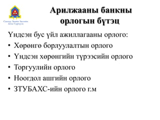 Арилжааны банкны
орлогын бүтэц
Үндсэн бус үйл ажиллагааны орлого:
• Хөрөнгө борлуулалтын орлого
• Үндсэн хөрөнгийн түрээсийн орлого
• Торгуулийн орлого
• Ноогдол ашгийн орлого
• ЗТУБАХС-ийн орлого г.м
 