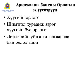 Арилжааны банкны Орлогын
эх үүсвэрүүд
• Хүүгийн орлого
• Шимтгэл хураамж зэрэг
хүүгийн бус орлого
• Диллерийн үйл ажиллагаанаас
бий болох ашиг
 