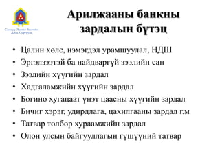 Арилжааны банкны
зардалын бүтэц
• Цалин хөлс, нэмэгдэл урамшуулал, НДШ
• Эргэлзээтэй ба найдваргүй зээлийн сан
• Зээлийн хүүгийн зардал
• Хадгаламжийн хүүгийн зардал
• Богино хугацаат үнэт цаасны хүүгийн зардал
• Бичиг хэрэг, удирдлага, цахилгааны зардал г.м
• Татвар төлбөр хураамжийн зардал
• Олон улсын байгууллагын гүшүүний татвар
 