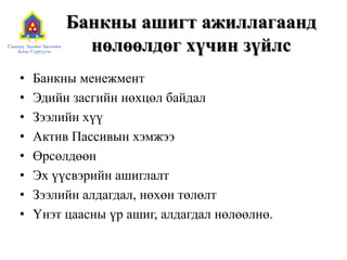 Банкны ашигт ажиллагаанд
нөлөөлдөг хүчин зүйлс
• Банкны менежмент
• Эдийн засгийн нөхцөл байдал
• Зээлийн хүү
• Актив Пассивын хэмжээ
• Өрсөлдөөн
• Эх үүсвэрийн ашиглалт
• Зээлийн алдагдал, нөхөн төлөлт
• Үнэт цаасны үр ашиг, алдагдал нөлөөлнө.
 