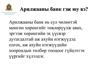 Арилжааны банк гэж юу вэ?
Арилжааны банк нь сул чөлөөтэй
мөнгөн хөрөнгийг төвлөрүүлж авах,
эргээж хөрөнгийн эх үүсвэр
дутагдалтай аж ахуйн нэгжүүдэд
олгох, аж ахуйн нэгжүүдийн
хоорондын төлбөр тооцоог гүйцэтгэх
үүргийг хүлээдэг.
 