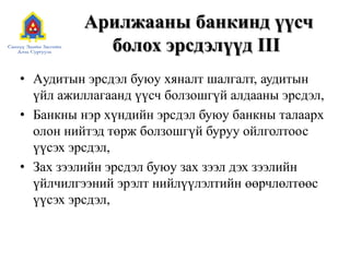 Арилжааны банкинд үүсч
болох эрсдэлүүд III
• Aудитын эрсдэл буюу хяналт шалгалт, аудитын
үйл ажиллагаанд үүсч болзошгүй алдааны эрсдэл,
• Банкны нэр хүндийн эрсдэл буюу банкны талаарх
олон нийтэд төрж болзошгүй буруу ойлголтоос
үүсэх эрсдэл,
• Зах зээлийн эрсдэл буюу зах зээл дэх зээлийн
үйлчилгээний эрэлт нийлүүлэлтийн өөрчлөлтөөс
үүсэх эрсдэл,
 