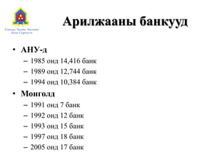 Арилжааны банкууд
• АНУ-д
– 1985 онд 14,416 банк
– 1989 онд 12,744 банк
– 1994 онд 10,384 банк
• Монголд
– 1991 онд 7 банк
– 1992 онд 12 банк
– 1993 онд 15 банк
– 1997 онд 18 банк
– 2005 онд 17 банк
 