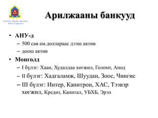 Арилжааны банкууд
• АНУ-д
– 500 сая ам.доллараас дээш актив
– доош актив
• Монголд
– I бүлэг: Хаан, Худалдаа хөгжил, Голомт, Анод
– II бүлэг: Хадгаламж, Шуудан, Зоос, Чингис
– III бүлэг: Интер, Капитрон, ХАС, Тээвэр
хөгжил, Кредит, Капитал, УБХБ, Эрэл
 