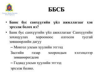 ББСБ
• Банк бус санхүүгийн үйл ажиллагааг хэн
эрхэлж болох вэ?
• Банк бус санхүүгийн үйл ажиллагааг Санхүүгийн
зохицуулах хорооноос олгосон тусгай
зөвшөөрлийн дагуу
– Монгол улсын хуулийн этгээд
Засгийн газар хоорондын хэлэлцлээр
зөвшөөрөгдсөн
– Гадаад улсын хуулийн этгээд
эрхэлж болно.
 