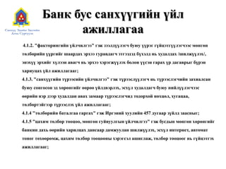 Банк бус санхүүгийн үйл
ажиллагаа
4.1.2. "факторингийн үйлчилгээ" гэж зээлдүүлэгч буюу үүрэг гүйцэтгүүлэгчээс мөнгөн
төлбөрийн үүргийг шаардах эрхээ гуравдагч этгээдэд бүхэлд нь худалдах /шилжүүлэх/,
энэхүү эрхийг хүлээн авагч нь эрхээ хэрэгжүүлэх болон үүсэн гарах үр дагаврыг бүрэн
хариуцах үйл ажиллагааг;
4.1.3. "санхүүгийн түрээсийн үйлчилгээ" гэж түрээслүүлэгч нь түрээслэгчийн захиалсан
буюу сонгосон эд хөрөнгийг өөрөө үйлдвэрлэх, эсхүл худалдагч буюу нийлүүлэгчээс
өөрийн нэр дээр худалдан авах замаар түрээслэгчид тодорхой нөхцөл, хугацаа,
төлбөртэйгээр түрээслэх үйл ажиллагааг;
4.1.4 "төлбөрийн баталгаа гаргах" гэж Иргэний хуулийн 457 дугаар зүйлд заасныг;
4.1.5 "цахим төлбөр тооцоо, мөнгөн гуйвуулгын үйлчилгээ" гэж бусдын мөнгөн хөрөнгийг
банкин дахь өөрийн харилцах дансаар дамжуулан шилжүүлэх, эсхүл интернет, автомат
тоног төхөөрөмж, цахим төлбөр тооцооны хэрэгсэл ашиглаж, төлбөр тооцоог нь гүйцэтгэх
ажиллагааг;
 