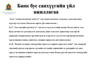Банк бус санхүүгийн үйл
ажиллагаа
4.1.6. "гадаад валютын гүйлгээ" гэж гадаад валютыг худалдах, худалдан авах,
түүгээр зээл олгох, баталгаа гаргах үйл ажиллагааг ;
4.1.7. "итгэлцлийн үйлчилгээ" гэж итгэл хүлээлгэгчийн актив /бэлэн мөнгө, зээл,
бусад актив/-ыг үнэгүйдлээс хамгаалж, ашиг олж өгөх зорилгоор тэдгээртэй
харилцан тохиролцсон гэрээний үндсэн дээр итгэл хүлээгчээс нэр бүхий активыг
түр хугацаанд хянах, ашиглах, захиран зарцуулах үйл ажиллагааг;
4.1.8. "богино хугацаат санхүүгийн хэрэгсэлд хөрөнгө оруулалт хийх" гэж тодорхой
гэрээний үндсэн дээр иргэн, хуулийн этгээдийн хөрөнгийн эх үүсвэрийг нэг жил
хүртэл хугацааны хөрөнгө оруулалтын үнэт цаас болон үүнтэй адилтгах санхүүгийн
хэрэгсэлд хөрвүүлэхийг;
 