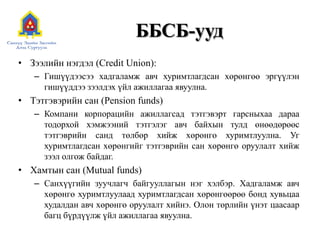 ББСБ-ууд
• Зээлийн нэгдэл (Credit Union):
– Гишүүдээсээ хадгаламж авч хуримтлагдсан хөрөнгөө эргүүлэн
гишүүддээ зээлдэх үйл ажиллагаа явуулна.
• Тэтгэвэрийн сан (Pension funds)
– Компани корпорацийн ажиллагсад тэтгэвэрт гарсныхаа дараа
тодорхой хэмжээний тэтгэлэг авч байхын тулд өнөөдөрөөс
тэтгэврийн санд төлбөр хийж хөрөнгө хуримтлуулна. Уг
хуримтлагдсан хөрөнгийг тэтгэврийн сан хөрөнгө оруулалт хийж
зээл олгож байдаг.
• Хамтын сан (Mutual funds)
– Санхүүгийн зуучлагч байгууллагын нэг хэлбэр. Хадгаламж авч
хөрөнгө хуримтлуулаад хуримтлагдсан хөрөнгөөрөө бонд хувьцаа
худалдан авч хөрөнгө оруулалт хийнэ. Олон төрлийн үнэт цаасаар
багц бүрдүүлж үйл ажиллагаа явуулна.
 