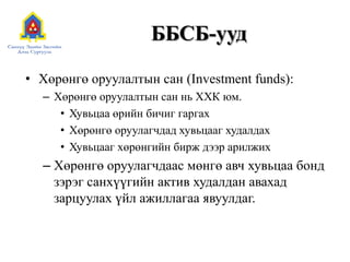 ББСБ-ууд
• Хөрөнгө оруулалтын сан (Investment funds):
– Хөрөнгө оруулалтын сан нь ХХК юм.
• Хувьцаа өрийн бичиг гаргах
• Хөрөнгө оруулагчдад хувьцааг худалдах
• Хувьцааг хөрөнгийн бирж дээр арилжих
– Хөрөнгө оруулагчдаас мөнгө авч хувьцаа бонд
зэрэг санхүүгийн актив худалдан авахад
зарцуулах үйл ажиллагаа явуулдаг.
 
