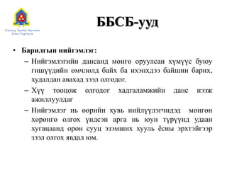 ББСБ-ууд
• Барилгын нийгэмлэг:
– Нийгэмлэгийн дансанд мөнгө оруулсан хүмүүс буюу
гишүүдийн өмчлөлд байх ба ихэнхдээ байшин барих,
худалдан авахад зээл олгодог.
– Хүү тооцож олгодог хадгаламжийн данс нээж
ажиллуулдаг
– Нийгэмлэг нь өөрийн хувь нийлүүлэгчидэд мөнгөн
хөрөнгө олгох үндсэн арга нь юун түрүүнд удаан
хугацаанд орон сууц эзэмших хууль ѐсны эрхтэйгээр
зээл олгох явдал юм.
 