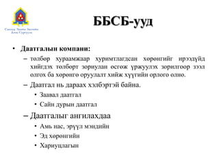 ББСБ-ууд
• Даатгалын компани:
– төлбөр хураамжаар хуримтлагдсан хөрөнгийг ирээдүйд
хийгдэх төлбөрт зориулан өсгөж үржуулэх зорилгоор зээл
олгох ба хөрөнгө оруулалт хийж хүүгийн орлого олно.
– Даатгал нь дараах хэлбэртэй байна.
• Заавал даатгал
• Сайн дурын даатгал
– Даатгалыг ангилахдаа
• Амь нас, эрүүл мэндийн
• Эд хөрөнгийн
• Хариуцлагын
 