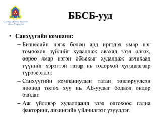 ББСБ-ууд
• Санхүүгийн компани:
– Бизнесийн нэгж болон ард иргэдэд ямар нэг
томоохон зүйлийг худалдаж авахад зээл олгох,
өөрөө ямар нэгэн объекыг худалдаж авчихаад
түүнийг хэрэгтэй газар нь тодорхой хугацаагаар
түрээсэлдэг.
– Санхүүгийн компаниудын татан төвлөрүүлсэн
нөөцөд төлөх хүү нь АБ-уудыг бодвол өндөр
байдаг.
– Аж үйлдвэр худалдаанд зээл олгохоос гадна
факторинг, лизингийн үйлчилгээг үзүүлдэг.
 