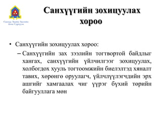 Санхүүгийн зохицуулах
хороо
• Санхүүгийн зохицуулах хороо:
– Санхүүгийн зах зээлийн тогтвортой байдлыг
хангах, санхүүгийн үйлчилгээг зохицуулах,
холбогдох хууль тогтоомжийн биелэлтэд хяналт
тавих, хөрөнгө оруулагч, үйлчлүүлэгчдийн эрх
ашгийг хамгаалах чиг үүрэг бүхий төрийн
байгууллага мөн
 