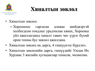 Хяналтын зөвлөл
• Хяналтын зөвлөл:
– Хорооноос гаргасан аливаа шийдвэртэй
холбогдсон гомдлыг урьдчилан хянах, Хорооны
үйл ажиллагаанд хяналт тавих чиг үүрэг бүхий
орон тооны бус зөвлөл ажиллана.
• Хяналтын зөвлөл нь дарга, 4 гишүүнээс бүрдэнэ.
• Хяналтын зөвлөлийн дарга, гишүүдийг Улсын Их
Хурлаас 3 жилийн хугацаагаар томилж, чөлөөлнө.
 