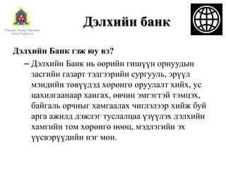 Дэлхийн банк
Дэлхийн Банк гэж юу вэ?
– Дэлхийн Банк нь өөрийн гишүүн орнуудын
засгийн газарт тэдгээрийн сургууль, эрүүл
мэндийн төвүүдэд хөрөнгө оруулалт хийх, ус
цахилгаанаар хангах, өвчин эмгэгтэй тэмцэх,
байгаль орчныг хамгаалах чиглэлээр хийж буй
арга ажилд дэжлэг туслалцаа үзүүлэх дэлхийн
хамгийн том хөрөнгө нөөц, мэдлэгийн эх
үүсвэрүүдийн нэг мөн.
 