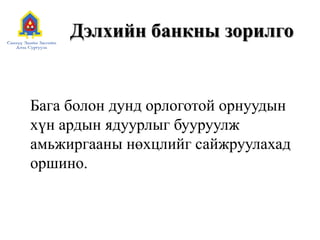 Дэлхийн банкны зорилго
Бага болон дунд орлоготой орнуудын
хүн ардын ядуурлыг бууруулж
амьжиргааны нөхцлийг сайжруулахад
оршино.
 