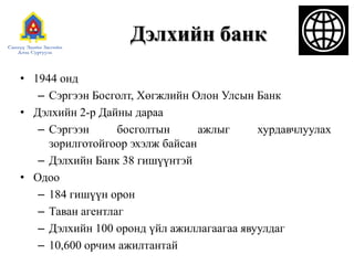 Дэлхийн банк
• 1944 онд
– Сэргээн Босголт, Хөгжлийн Олон Улсын Банк
• Дэлхийн 2-р Дайны дараа
– Сэргээн босголтын ажлыг хурдавчлуулах
зорилготойгоор эхэлж байсан
– Дэлхийн Банк 38 гишүүнтэй
• Одоо
– 184 гишүүн орон
– Таван агентлаг
– Дэлхийн 100 оронд үйл ажиллагаагаа явуулдаг
– 10,600 орчим ажилтантай
 