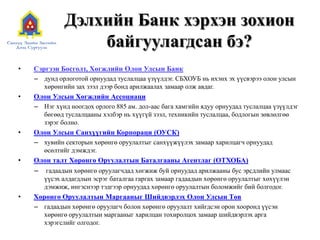 Дэлхийн Банк хэрхэн зохион
байгуулагдсан бэ?
• Сэргээн Босголт, Хөгжлийн Олон Улсын Банк
– дунд орлоготой орнуудад туслалцаа үзүүлдэг. СБХОУБ нь ихэнх эх үүсвэрээ олон улсын
хөрөнгийн зах зээл дээр бонд арилжаалах замаар олж авдаг.
• Олон Улсын Хөгжлийн Ассоциаци
– Нэг хүнд ноогдох орлого 885 ам. дол-аас бага хамгийн ядуу орнуудад туслалцаа үзүүлдэг
бөгөөд туслалцааны хэлбэр нь хүүгүй зээл, техникийн туслалцаа, бодлогын зөвлөлгөө
зэрэг болно.
• Олон Улсын Санхүүгийн Корпораци (ОУСК)
– хувийн секторын хөрөнгө оруулалтыг санхүүжүүлэх замаар харилцагч орнуудад
өсөлтийг дэмждэг.
• Олон талт Хөрөнгө Оруулалтын Баталгааны Агентлаг (ОТХОБА)
– гадаадын хөрөнгө оруулагчдад хөгжиж буй орнуудад арилжааны бус эрсдлийн улмаас
үүсэх алдагдлын эсрэг баталгаа гаргах замаар гадаадын хөрөнгө оруулалтыг хөхүүлэн
дэмжиж, ингэснээр тэдгээр орнуудад хөрөнгө оруулалтын боломжийг бий болгодог.
• Хөрөнгө Оруулалтын Маргааныг Шийдвэрлэх Олон Улсын Төв
– гадаадын хөрөнгө оруулагч болон хөрөнгө оруулалт хийгдсэн орон хооронд үүсэн
хөрөнгө оруулалтын маргааныг харилцан тохиролцох замаар шийдвэрлэх арга
хэрэгслийг олгодог.
 