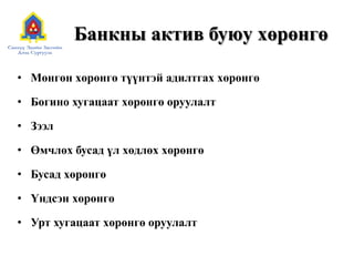 Банкны актив буюу хөрөнгө
• Мөнгөн хөрөнгө түүнтэй адилтгах хөрөнгө
• Богино хугацаат хөрөнгө оруулалт
• Зээл
• Өмчлөх бусад үл хөдлөх хөрөнгө
• Бусад хөрөнгө
• Үндсэн хөрөнгө
• Урт хугацаат хөрөнгө оруулалт
 