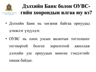 Дэлхийн Банк болон ОУВС-
гийн хоорондын ялгаа юу вэ?
• Дэлхийн Банк нь хөгжиж байгаа орнуудад
дэмжлэг үзүүлдэг.
• ОУВС нь олон улсын валютын тогтолцоог
тогтвортой болгох зорилготой ажиллаж
дэлхийн улс орнуудын мөнгөн тэмдэгтийг
хянаж байдаг.
 