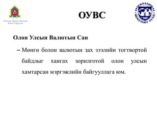 ОУВС
Олон Улсын Валютын Сан
– Мөнгө болон валютын зах зээлийн тогтвортой
байдлыг хангах зорилготой олон улсын
хамтарсан мэргэжлийн байгууллага юм.
 