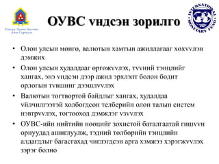 ОУВС vндсэн зорилгo
• Олон улсын мөнгө, валютын хамтын ажиллагааг хөхvvлэн
дэмжих
• Олон улсын худалдааг өргөжvvлэх, тvvний тэнцлийг
хангах, энэ vндсэн дээр ажил эрхлэлт болон бодит
орлогын тvвшинг дээшлvvлэх
• Валютын тогтвортой байдлыг хангах, худалдаа
vйлчилгээтэй холбогдсон тeлбeрийн олон талын систем
нэвтрvvлэх, тогтооход дэмжлэг vзvvлэх
• ОУВС-ийн нийтийн нөөцийг зохистой баталгаатай гишvvн
орнуудад ашиглуулж, тэдний төлбөрийн тэнцлийн
алдагдлыг багасгахад чиглэгдсэн арга хэмжээ хэрэгжvvлэх
зэрэг болно
 