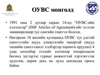 ОУВС монголд
• 1991 оны 2 дугаар сарын 14-нд “ОУВС-ийн
хэлэлцээр” (IMF Articles of Agreement)-ийг хvлээн
зөвшөөрснөөр тус сангийн гишvvн болсон.
• Өнгөрсөн 10 жилийн хугацаанд ОУВС тус улстай
санхvvгийн шууд дэмжлэгийн чанартай (шууд
төсвийн санхvvжилт хэлбэрээр хөрөнгө оруулах) 4
удаа хөтөлбөр зээлийг олгохоор тохиролцсон
бөгөөд эдгээрээс гурвыг амжилттай хэрэгжvvлж
дуусгаж, дөрөв дахь нь дунд шатандаа ороод
байна
 
