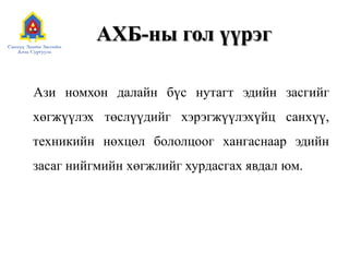 АХБ-ны гол үүрэг
Ази номхон далайн бүс нутагт эдийн засгийг
хөгжүүлэх төслүүдийг хэрэгжүүлэхүйц санхүү,
техникийн нөхцөл бололцоог хангаснаар эдийн
засаг нийгмийн хөгжлийг хурдасгах явдал юм.
 