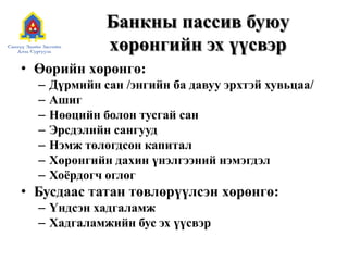 Банкны пассив буюу
хөрөнгийн эх үүсвэр
• Өөрийн хөрөнгө:
– Дүрмийн сан /энгийн ба давуу эрхтэй хувьцаа/
– Ашиг
– Нөөцийн болон тусгай сан
– Эрсдэлийн сангууд
– Нэмж төлөгдсөн капитал
– Хөрөнгийн дахин үнэлгээний нэмэгдэл
– Хоѐрдогч өглөг
• Бусдаас татан төвлөрүүлсэн хөрөнгө:
– Үндсэн хадгаламж
– Хадгаламжийн бус эх үүсвэр
 