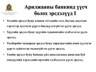 Арилжааны банкинд үүсч
болох эрсдэлүүд I
• Зээлийн эрсдэл буюу аливаа этгээдийн зээл, батлан даалтын
гэрээгээр хүлээсэн үүргээ биелүүлээгүйгээс үүсэх эрсдэл,
• Хүүгийн эрсдэл буюу хүүгийн түвшингийн хэлбэлзлээс үүсэх
эрсдэл,
• Tөлбөрийн чадварын эрсдэл буюу харилцагчийн өмнө хүлээсэн
үүргээ гүйцэтгэж чадаагүйгээс үүсэх эрсдэл,
• Үнийн эрсдэл буюу банкны үйл ажиллагаанд ашиглаж буй
санхүүгийн хэрэгслийн өртгийн хэлбэлзлээс үүсэх эрсдэл,
 