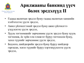 Арилжааны банкинд үүсч
болох эрсдэлүүд II
• Гадаад валютын эрсдэл буюу гадаад валютын ханшийн
хэлбэлзлээс үүсэх эрсдэл,
• Ажил үйлчилгээний эрсдэл буюу ажил үйлчилгээ
үзүүлснээс үүсэх эрсдэл,
• Хууль тогтоомжийг зөрчсөнөөс үүсэх эрсдэл буюу хууль
тогтоомж, ѐс зүйн хэм хэмжээг буруу тогтоосон буюу,
эсвэл түүнийг зөрчсөнөөс үүсэх эрсдэл,
• Бодлого, шийдвэрийн эрсдэл буюу буруу шийдвэр
гаргасан, эсвэл түүнийг буруу хэрэгжүүлснээс үүсэх
эрсдэл,
 