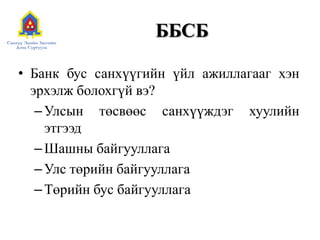 ББСБ
• Банк бус санхүүгийн үйл ажиллагааг хэн
эрхэлж болохгүй вэ?
–Улсын төсвөөс санхүүждэг хуулийн
этгээд
–Шашны байгууллага
–Улс төрийн байгууллага
–Төрийн бус байгууллага
 