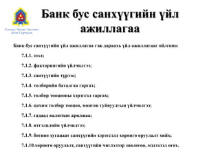 Банк бус санхүүгийн үйл
ажиллагаа
Банк бус санхүүгийн үйл ажиллагаа гэж дараахь үйл ажиллагааг ойлгоно:
7.1.1. зээл;
7.1.2. факторингийн үйлчилгээ;
7.1.3. санхүүгийн түрээс;
7.1.4. төлбөрийн баталгаа гаргах;
7.1.5. төлбөр тооцооны хэрэгсэл гаргах;
7.1.6. цахим төлбөр тооцоо, мөнгөн гуйвуулгын үйлчилгээ;
7.1.7. гадаад валютын арилжаа;
7.1.8. итгэлцлийн үйлчилгээ;
7.1.9. богино хугацаат санхүүгийн хэрэгсэлд хөрөнгө оруулалт хийх;
7.1.10.хөрөнгө оруулалт, санхүүгийн чиглэлээр зөвлөгөө, мэдээлэл өгөх.
 