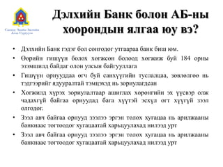 Дэлхийн Банк болон АБ-ны
хоорондын ялгаа юу вэ?
• Дэлхийн Банк гэдэг бол сонгодог утгаараа банк биш юм.
• Өөрийн гишүүн болох хөгжсөн болоод хөгжиж буй 184 орны
эзэмшилд байдаг олон улсын байгууллага
• Гишүүн орнууддаа өгч буй санхүүгийн туслалцаа, зөвлөлгөө нь
тэдгээрийг ядууралтай тэмцэхэд нь зориулагдсан
• Хөгжилд хүрэх зориулалтаар ашиглах хөрөнгийн эх үүсвэр олж
чадахгүй байгаа орнуудад бага хүүтэй эсхүл огт хүүгүй зээл
олгодог.
• Зээл авч байгаа орнууд зээлээ эргэн төлөх хугацаа нь арилжааны
банкнаас тогтоодог хугацаатай харьцуулахад нилээд урт
• Зээл авч байгаа орнууд зээлээ эргэн төлөх хугацаа нь арилжааны
банкнаас тогтоодог хугацаатай харьцуулахад нилээд урт
 