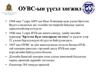 • 1944 оны 7 сард АНУ-ын Нью-Хэмпшир муж улсын Брэттон
Вүдст-д валютын зах зээлийн тогтвортой байдлыг хангах
зорилготойгоор нээгдсэн
• 1946 оны 3 сард НҮБ-ын мөнгө санхүү, эдийн засгийн
хуралаар "Брэттон Вүдс хамтарсан тогтоол"-н үндсэн дээр
21 улсын бүрэлдэхүүнтэй үүсгэн байгуулагджээ.
• 1947 онд ОУВС нь үйл ажиллагаагаа эхэлсэн бөгөөд НҮБ-
тай хамтран ажиллах гэрээний дагуу НҮБ-ын дорх
мэргэжлийн байгууллага болсон.
• Дэлхийн Банктай хамтран олон улсын мөнгөний бодлогын
горим, ерөнхий дүрмийг тогтоодог.
• Одоогоор 184 гишүүн оронтой
ОУВС-ын үүсэл хөгжил
 