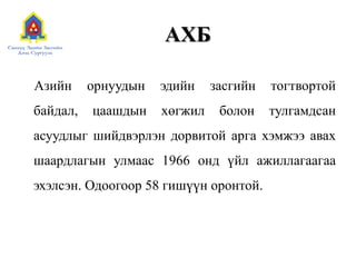 АХБ
Азийн орнуудын эдийн засгийн тогтвортой
байдал, цаашдын хөгжил болон тулгамдсан
асуудлыг шийдвэрлэн дорвитой арга хэмжээ авах
шаардлагын улмаас 1966 онд үйл ажиллагаагаа
эхэлсэн. Одоогоор 58 гишүүн оронтой.
 