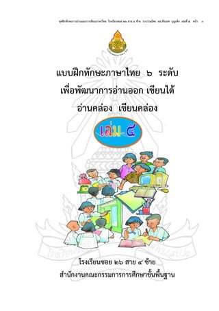 ชุดฝึกทักษะการอ่านและการเขียนภาษาไทย โรงเรียนซอย ๒๖ สาย ๔ ซ้าย รวบรวมโดย ผอ.พีระยศ บุญเพ็ง เล่มที่ ๕ หน้า ๑
แบบฝึกทักษะภาษาไทย ๖ ระดับ
เพื่อพัฒนาการอ่านออก เขียนได้
อ่านคล่อง เขียนคล่อง
โรงเรียนซอย ๒๖ สาย ๔ ซ้าย
สานักงานคณะกรรมการการศึกษาขั้นพื้นฐาน
 