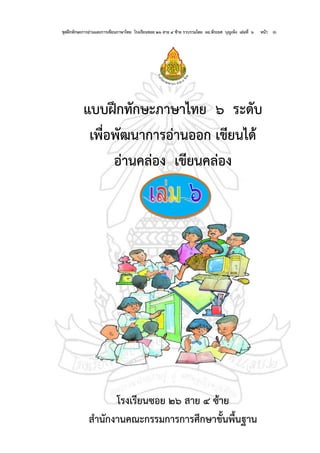 ชุดฝึกทักษะการอ่านและการเขียนภาษาไทย โรงเรียนซอย ๒๖ สาย ๔ ซ้าย รวบรวมโดย ผอ.พีระยศ บุญเพ็ง เล่มที่ ๖ หน้า ๑
แบบฝึกทักษะภาษาไทย ๖ ระดับ
เพื่อพัฒนาการอ่านออก เขียนได้
อ่านคล่อง เขียนคล่อง
โรงเรียนซอย ๒๖ สาย ๔ ซ้าย
สานักงานคณะกรรมการการศึกษาขั้นพื้นฐาน
 