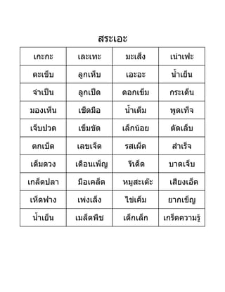 เกะกะ เละเทะ มะเส็ง เนาเฟะ
ตะเข็บ ลูกเห็บ เอะอะ น้ําเย็น
จําเปน ลูกเปด ดอกเข็ม กระเด็น
มองเห็น เช็ดมือ น้ําเต็ม พูดเท็จ
เจ็บปวด เข็มขัด เล็กนอย ตัดเล็บ
ตกเบ็ด เลขเจ็ด รสเผ็ด สําเร็จ
เต็มดวง เดือนเพ็ญ ทีเด็ด บาดเจ็บ
เกล็ดปลา มือเคล็ด หมูสะเตะ เสียงเอ็ด
เห็ดฟาง เพงเล็ง ไขเค็ม ยากเข็ญ
น้ําเย็น เมล็ดพืช เด็กเล็ก เกร็ดความรู
สระเอะ
 