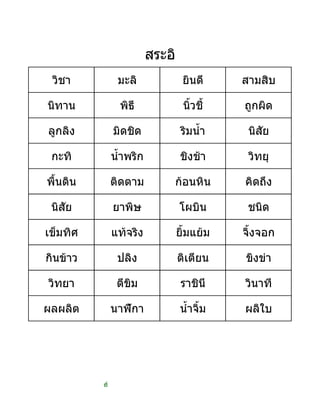 ที่
วิชา มะลิ ยินดี สามสิบ
นิทาน พิธี นิ้วชี้ ถูกผิด
ลูกลิง มิดชิด ริมน้ํา นิสัย
กะทิ น้ําพริก ชิงชา วิทยุ
พื้นดิน ติดตาม กอนหิน คิดถึง
นิสัย ยาพิษ โผบิน ชนิด
เข็มทิศ แทจริง ยิ้มแยม จิ้งจอก
กินขาว ปลิง ติเตียน ขิงขา
วิทยา ตีขิม ราชินี วินาที
ผลผลิต นาฬิกา น้ําจิ้ม ผลิใบ
สระอิ
 