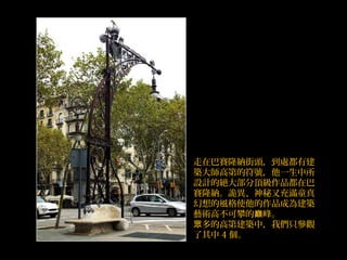 走在巴賽隆納街頭，到處都有建
築大師高第的符號，他一生中所
設計的絕大部分頂級作品都在巴
賽隆納。詭異、神秘又充滿童真
幻想的風格使他的作品成為建築
藝術高不可攀的 峰。巔
多的高眾 第建築中，我們只參觀
了其中 4 個。
 