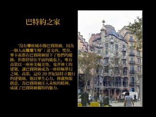 　　“沒有 座城市像巴賽隆納，因為哪
一個人而 生輝”；達熠熠 文西、梵谷、
畢卡索都在巴賽隆納留下了他們的蹤
跡，但都停留在平面的紙張上，唯有
高第以一座座美輪美奐、鬼斧神工的
建築，讓巴賽隆納成為一座終極夢幻
之城。高第，這位 20 世紀最特立獨行
的建築師，他以畢生心力，揮灑無限
創意，為巴賽隆納注入永恆的精神，
成就了巴賽隆納獨特的魅力。
巴特約之家
 