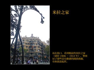 站在街口，看到眼前的米拉之家
（建於 1906 － 1912 年），整座
房子那些富有動感的圓滑曲線，
有如波浪起伏。
米拉之家
 