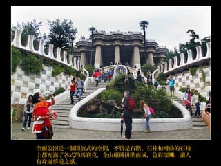 奎爾公園是一個開放式的空間，不管是石階、石柱和彎曲的石椅
上都充滿了各式的馬賽克，全由磁磚拼貼而成，色彩燦 ，讓人斕
有身處夢境之感。
 