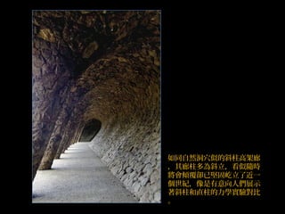 如同自然洞穴似的斜柱高架廊
，其廊柱多為斜立，看似隨時
將會傾覆卻已堅固屹立了近一
個世紀，像是有意向人們展示
著斜柱和直柱的力學實驗對比
。
 