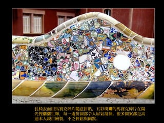 長椅表面用馬賽克碎片隨意拼貼，五彩斑 的馬賽克碎片在陽斕
光裡 生輝，每一處拼圖都令人屏氣凝神。很多圖案都是高熠熠
迪本人親自繪製，不乏輕鬆與幽默。
 