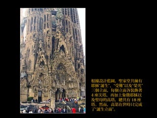 根據設計藍圖，聖家堂共擁有
耶穌“誕生”、“受難”以及“榮光”
三個立面，每個立面各裝飾著
4 座尖塔，再加上象徵耶穌以
及聖母的高塔，總共有 18 座
塔。然而，高第在世時只完成
了“誕生立面”。
 