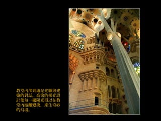 教堂內部到處是光線與建
築的對話，高第的採光設
計使每一縷陽光得以在教
堂內游離變換，產生奇妙
的幻境。
 